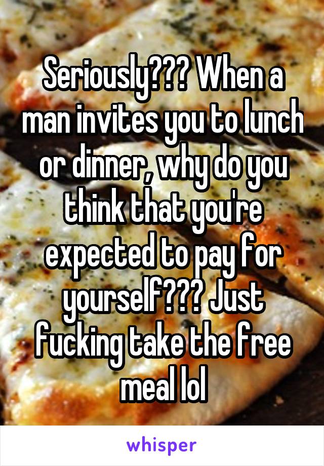 Seriously??? When a man invites you to lunch or dinner, why do you think that you're expected to pay for yourself??? Just fucking take the free meal lol