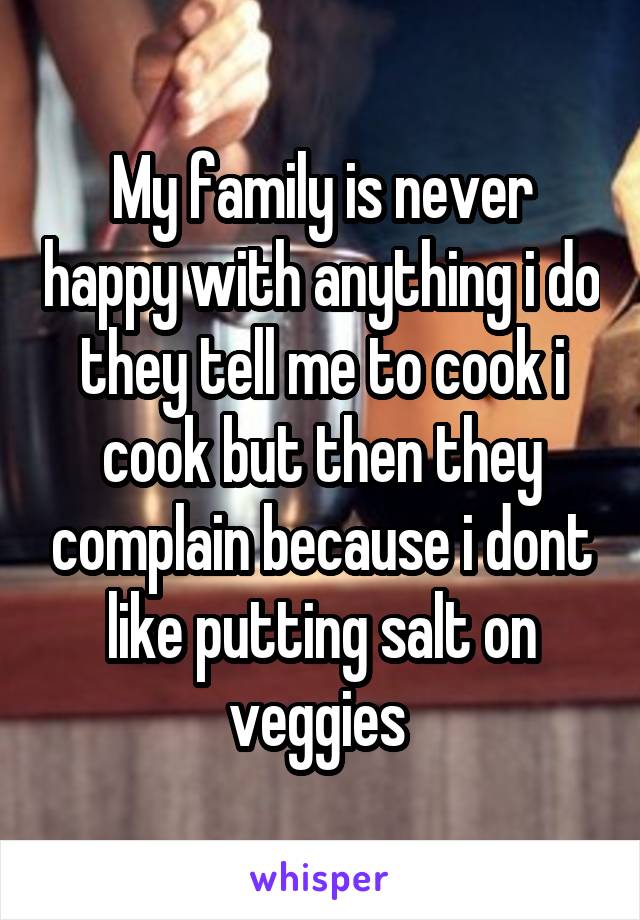 My family is never happy with anything i do they tell me to cook i cook but then they complain because i dont like putting salt on veggies 