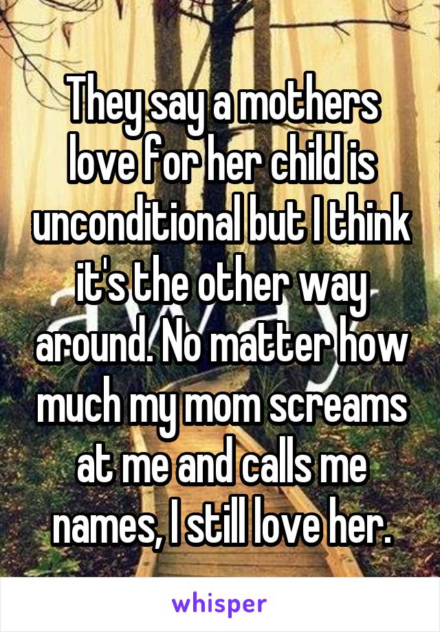 They say a mothers love for her child is unconditional but I think it's the other way around. No matter how much my mom screams at me and calls me names, I still love her.