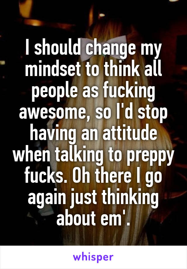 I should change my mindset to think all people as fucking awesome, so I'd stop having an attitude when talking to preppy fucks. Oh there I go again just thinking about em'.