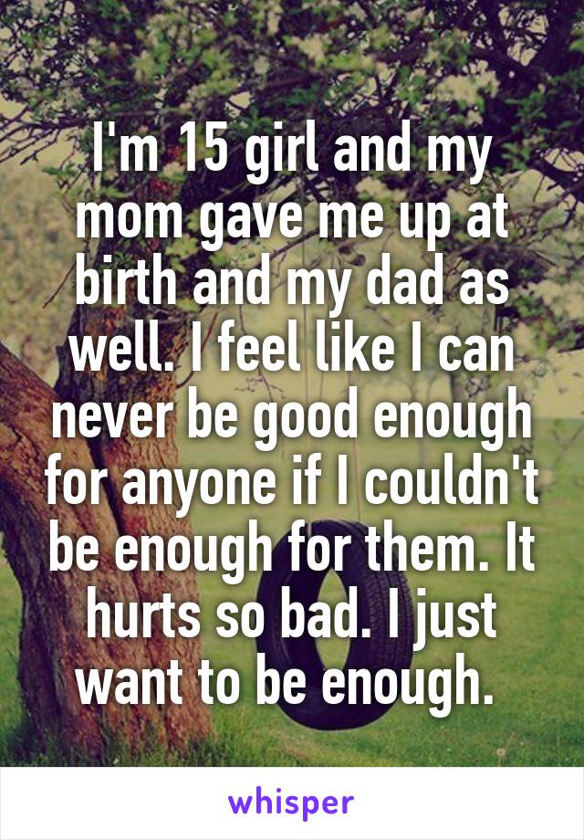 I'm 15 girl and my mom gave me up at birth and my dad as well. I feel like I can never be good enough for anyone if I couldn't be enough for them. It hurts so bad. I just want to be enough. 