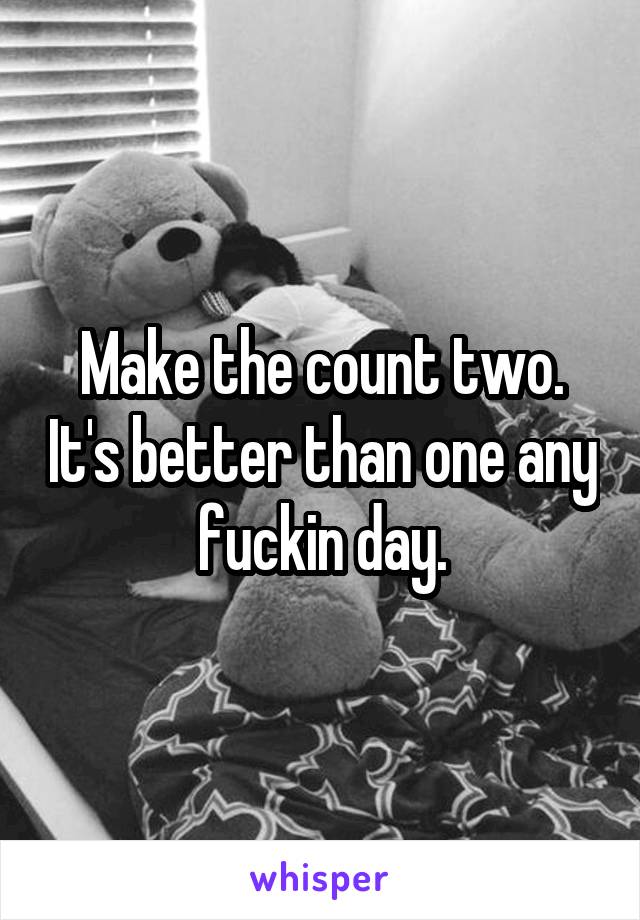 Make the count two. It's better than one any fuckin day.