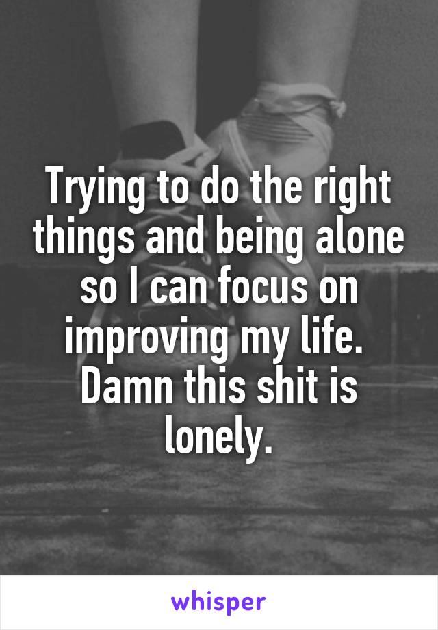 Trying to do the right things and being alone so I can focus on improving my life. 
Damn this shit is lonely.
