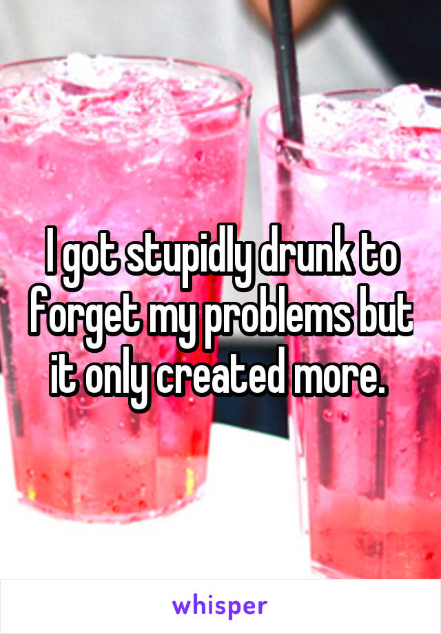 I got stupidly drunk to forget my problems but it only created more. 