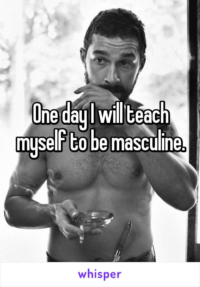 One day I will teach myself to be masculine.
