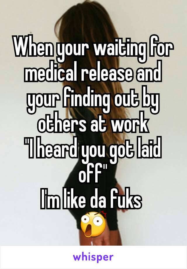 When your waiting for medical release and your finding out by others at work
"I heard you got laid off"
I'm like da fuks 
😲