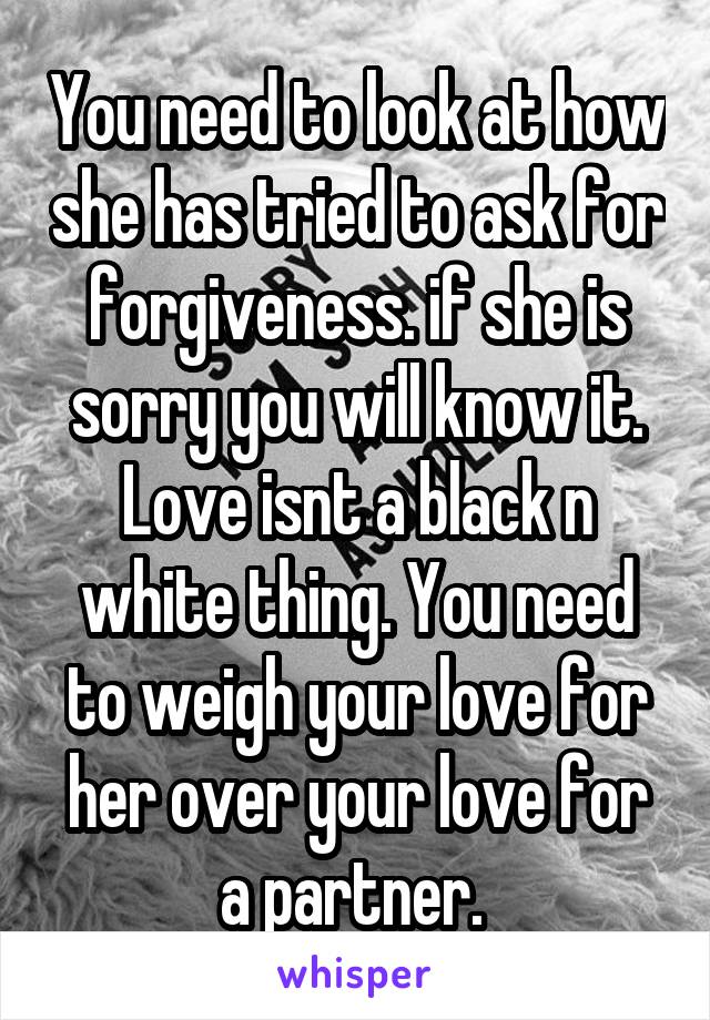 You need to look at how she has tried to ask for forgiveness. if she is sorry you will know it. Love isnt a black n white thing. You need to weigh your love for her over your love for a partner. 