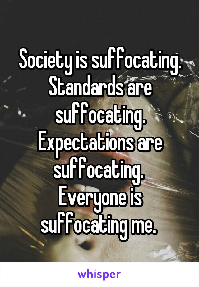 Society is suffocating. Standards are suffocating. Expectations are suffocating. 
Everyone is suffocating me. 