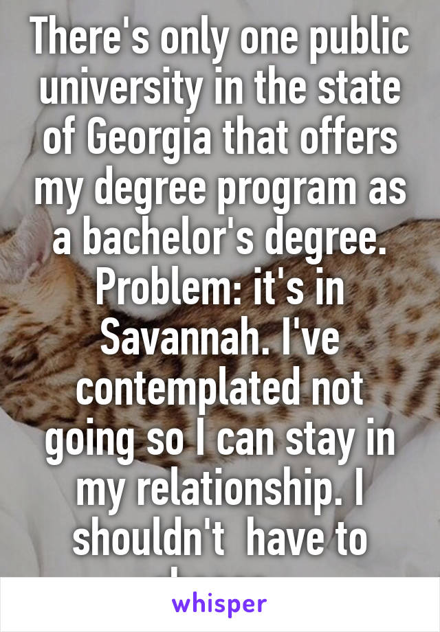 There's only one public university in the state of Georgia that offers my degree program as a bachelor's degree. Problem: it's in Savannah. I've contemplated not going so I can stay in my relationship. I shouldn't  have to choose. 