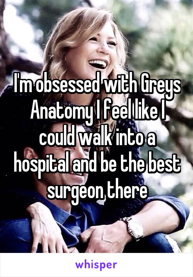 I'm obsessed with Greys Anatomy I feel like I could walk into a hospital and be the best surgeon there