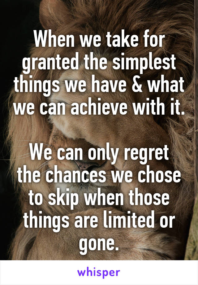 When we take for granted the simplest things we have & what we can achieve with it. 
We can only regret the chances we chose to skip when those things are limited or gone.