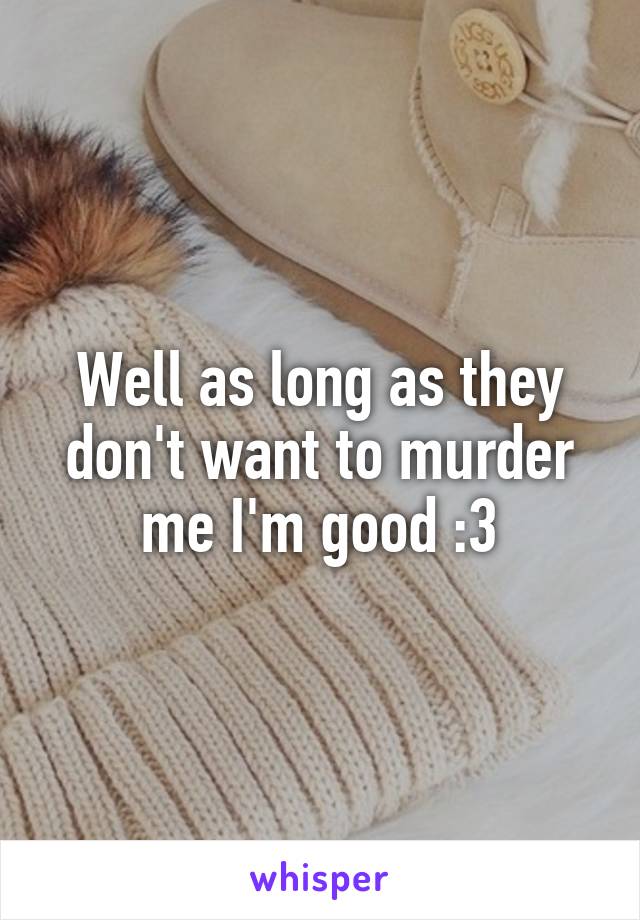 Well as long as they don't want to murder me I'm good :3