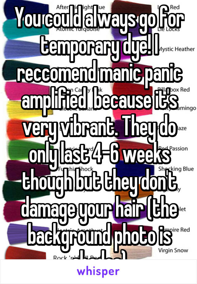 You could always go for temporary dye! I reccomend manic panic amplified  because it's very vibrant. They do only last 4-6 weeks though but they don't damage your hair (the background photo is shades)