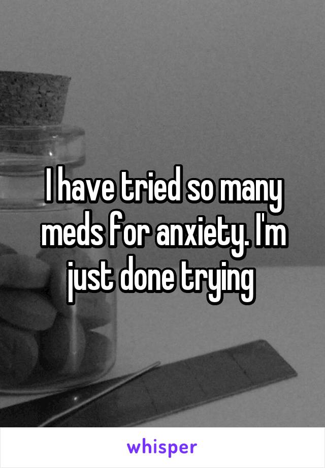 I have tried so many meds for anxiety. I'm just done trying 