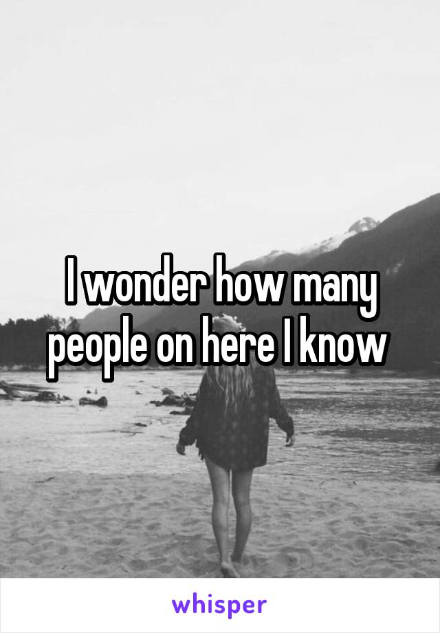 I wonder how many people on here I know 