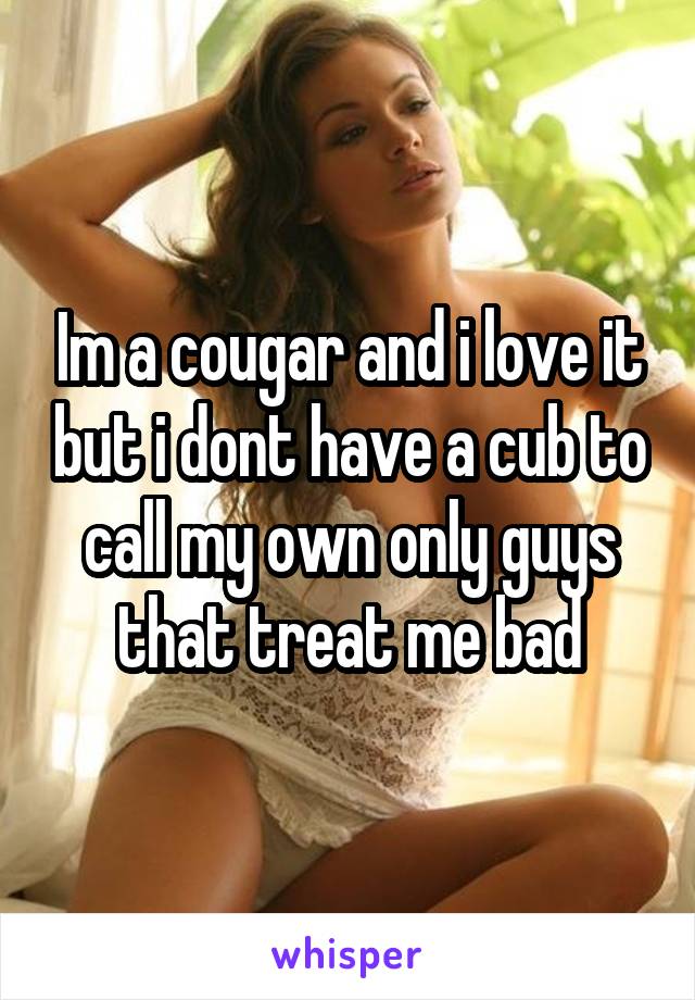 Im a cougar and i love it but i dont have a cub to call my own only guys that treat me bad