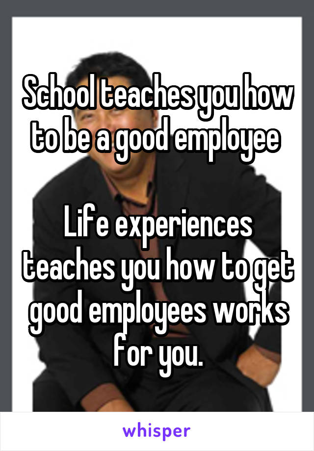 School teaches you how to be a good employee 

Life experiences teaches you how to get good employees works for you.