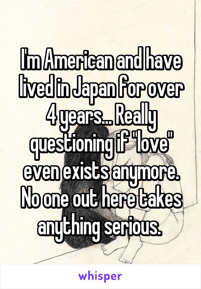 I'm American and have lived in Japan for over 4 years... Really questioning if "love" even exists anymore. No one out here takes anything serious. 