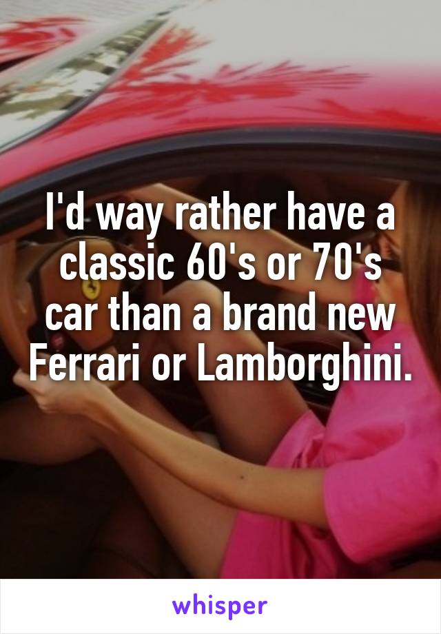 I'd way rather have a classic 60's or 70's car than a brand new Ferrari or Lamborghini. 