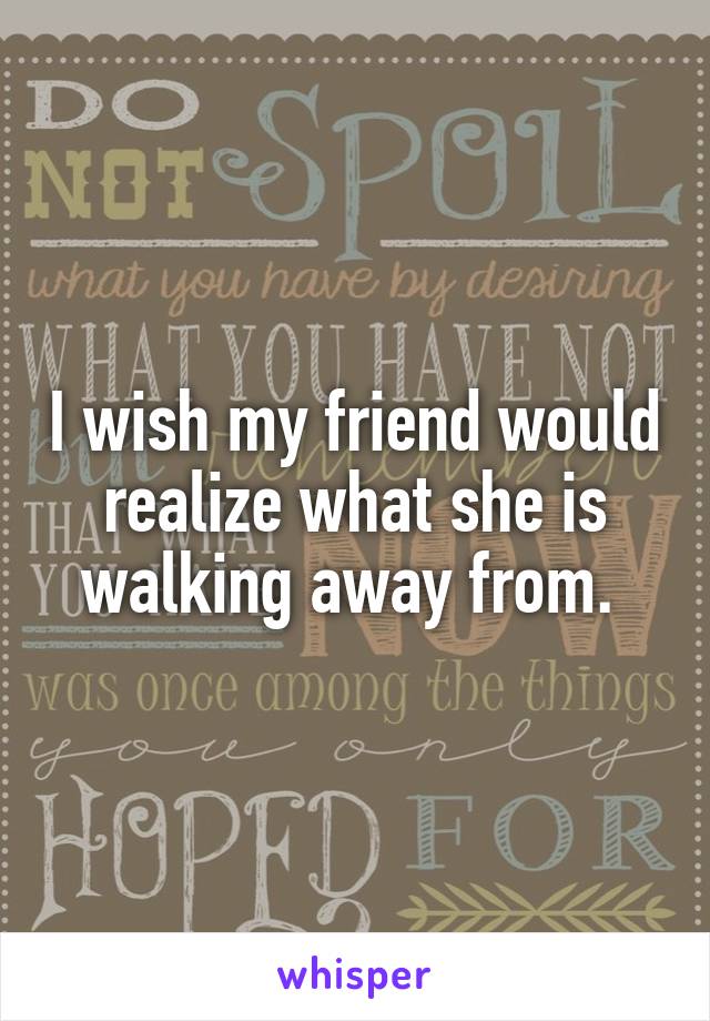 I wish my friend would realize what she is walking away from. 