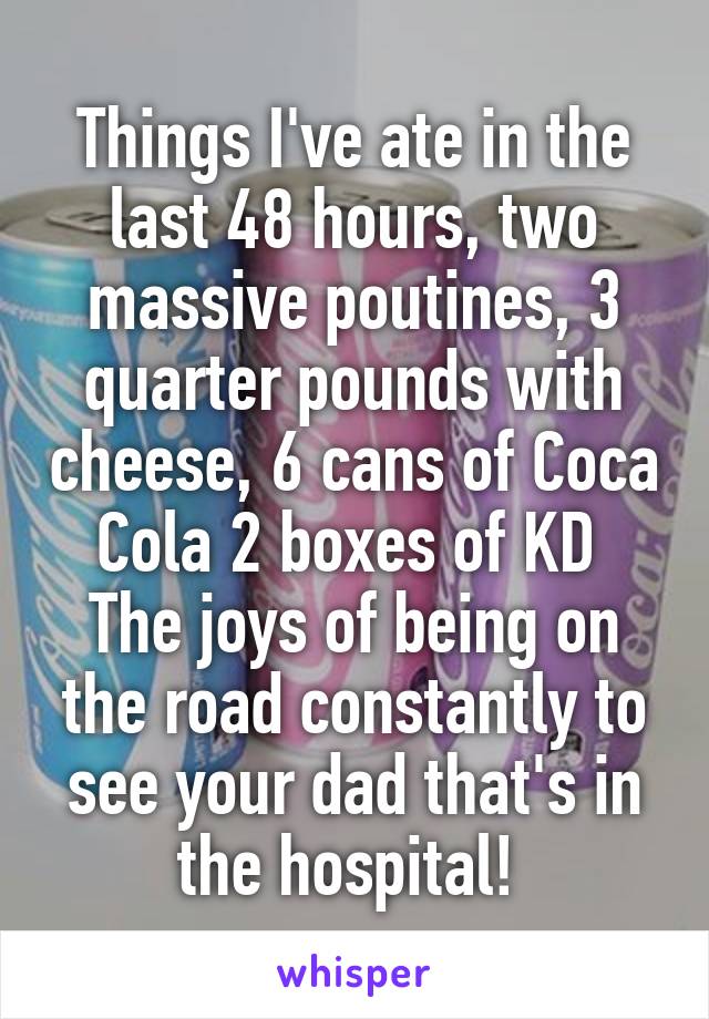 Things I've ate in the last 48 hours, two massive poutines, 3 quarter pounds with cheese, 6 cans of Coca Cola 2 boxes of KD 
The joys of being on the road constantly to see your dad that's in the hospital! 