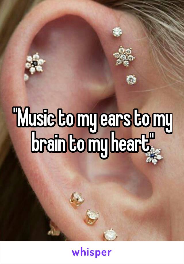 "Music to my ears to my brain to my heart"