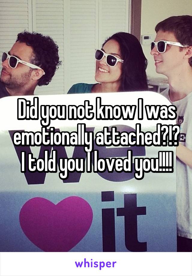 Did you not know I was emotionally attached?!? I told you I loved you!!!!