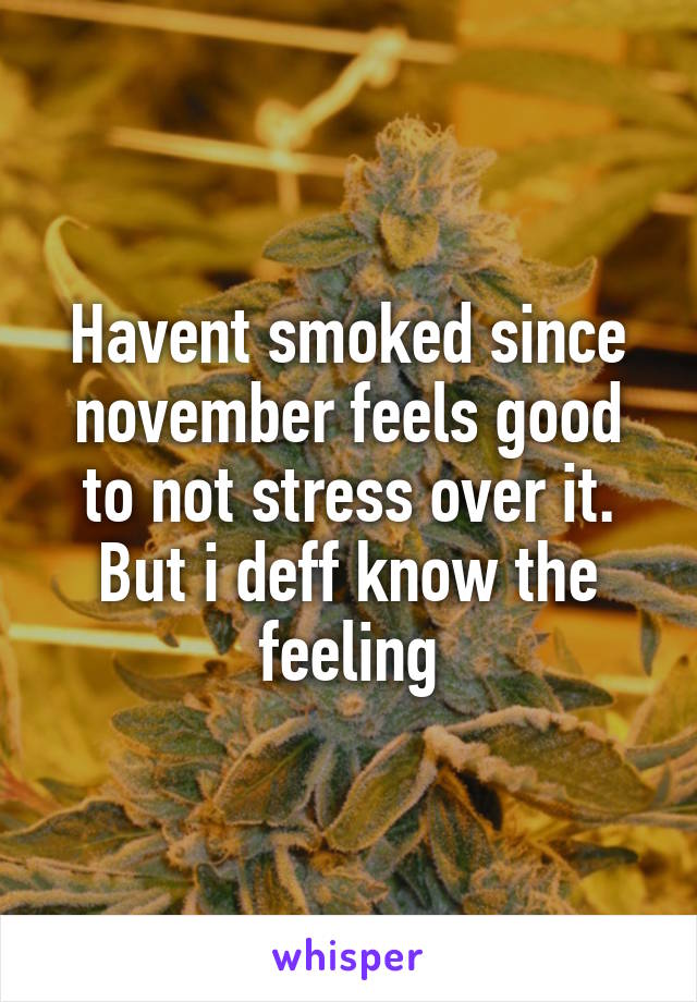 Havent smoked since november feels good to not stress over it. But i deff know the feeling