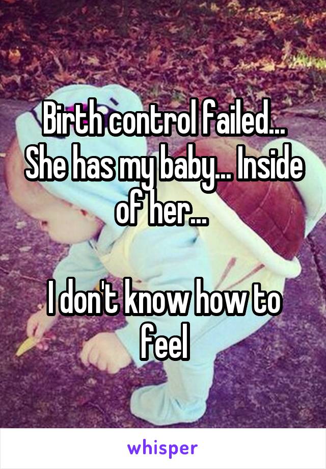 Birth control failed... She has my baby... Inside of her... 

I don't know how to feel