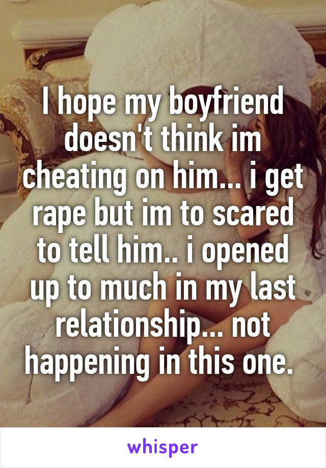 I hope my boyfriend doesn't think im cheating on him... i get rape but im to scared to tell him.. i opened up to much in my last relationship... not happening in this one. 