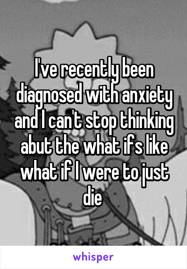 I've recently been diagnosed with anxiety and I can't stop thinking abut the what ifs like what if I were to just die 