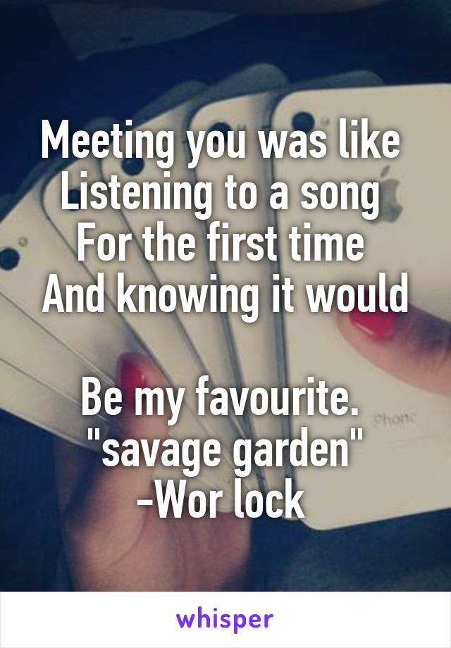 Meeting you was like 
Listening to a song 
For the first time 
And knowing it would 
Be my favourite. 
"savage garden"
-Wor lock 