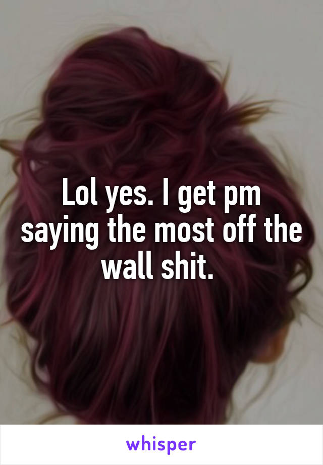 Lol yes. I get pm saying the most off the wall shit. 