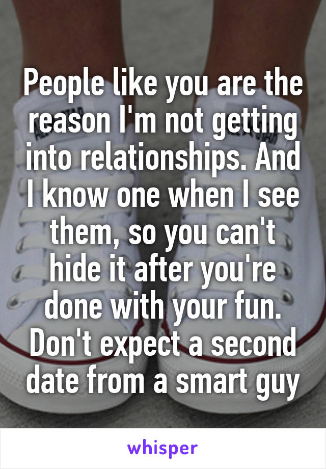 People like you are the reason I'm not getting into relationships. And I know one when I see them, so you can't hide it after you're done with your fun. Don't expect a second date from a smart guy