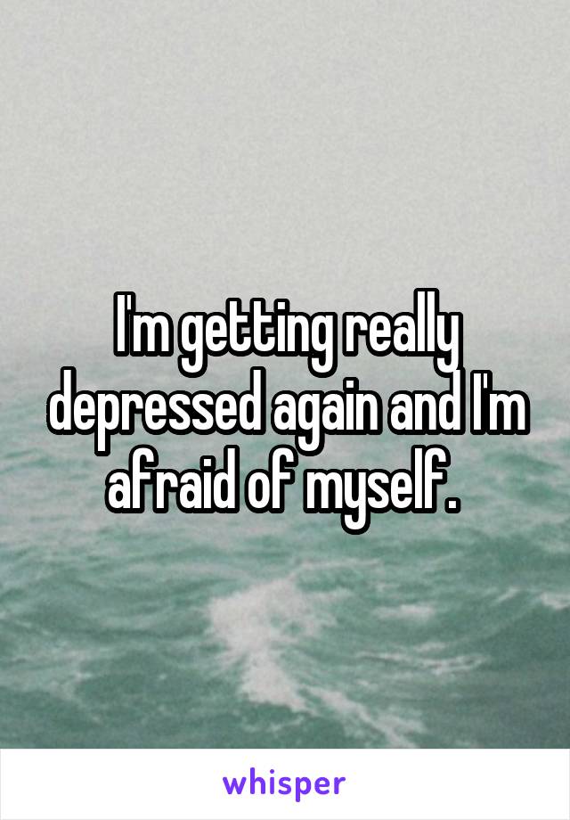 I'm getting really depressed again and I'm afraid of myself. 