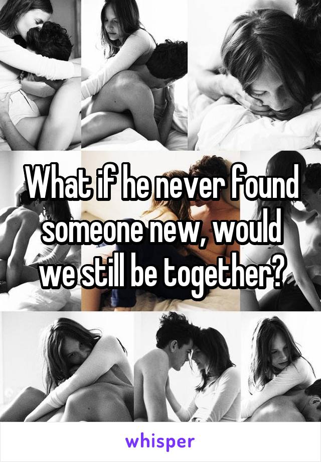 What if he never found someone new, would we still be together?