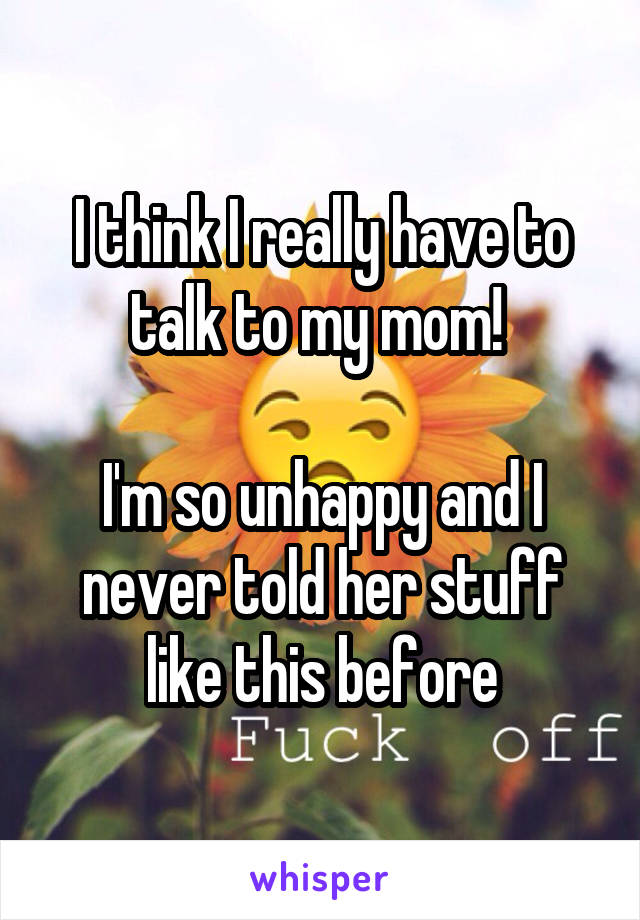 I think I really have to talk to my mom! 

I'm so unhappy and I never told her stuff like this before