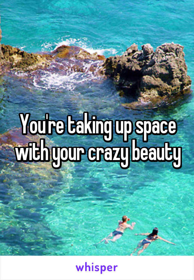 You're taking up space with your crazy beauty