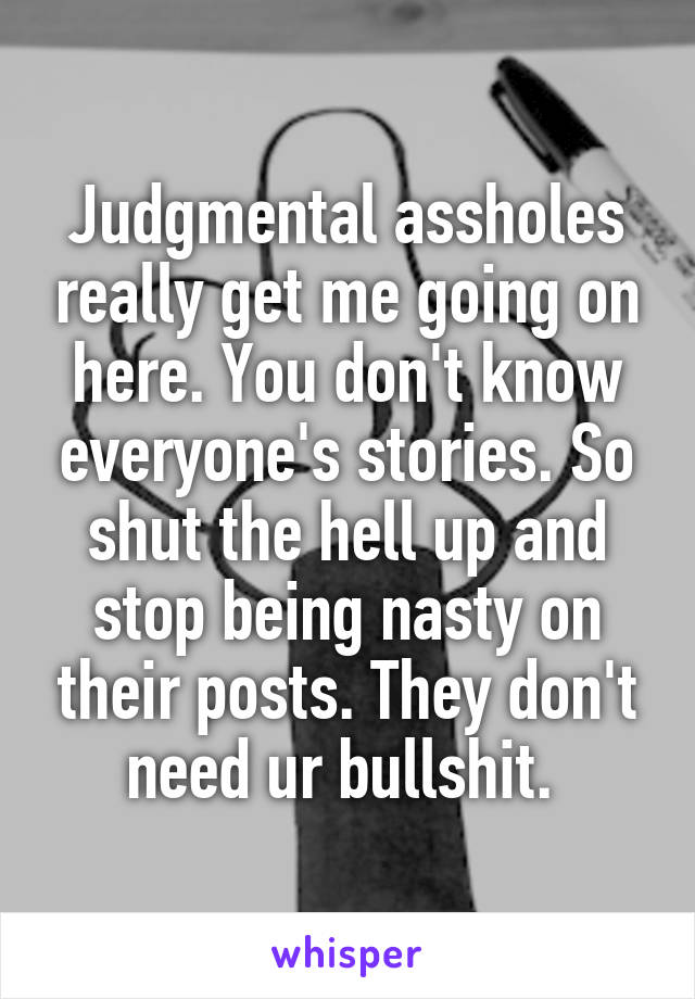 Judgmental assholes really get me going on here. You don't know everyone's stories. So shut the hell up and stop being nasty on their posts. They don't need ur bullshit. 