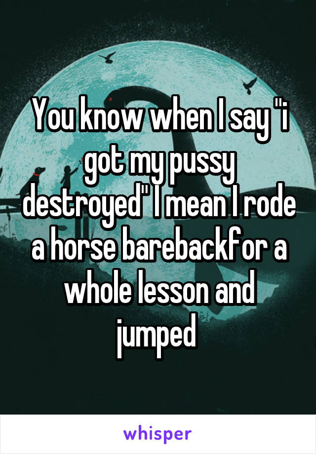 You know when I say "i got my pussy destroyed" I mean I rode a horse barebackfor a whole lesson and jumped 