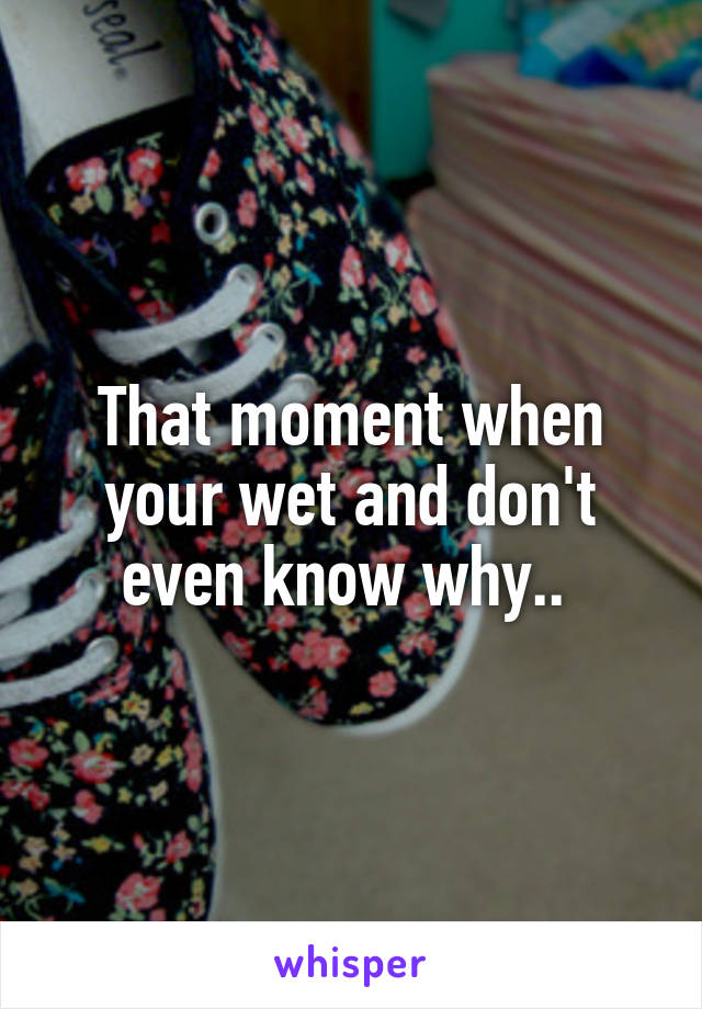 That moment when your wet and don't even know why.. 