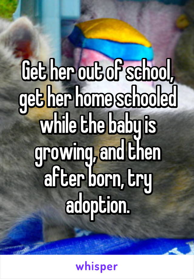 Get her out of school, get her home schooled while the baby is growing, and then after born, try adoption.