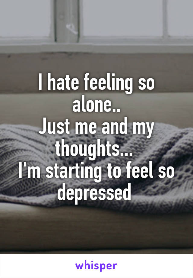 I hate feeling so alone..
Just me and my thoughts... 
I'm starting to feel so depressed 
