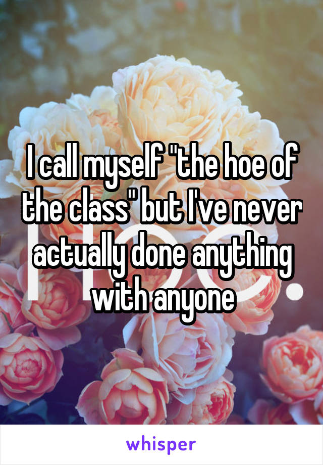 I call myself "the hoe of the class" but I've never actually done anything with anyone