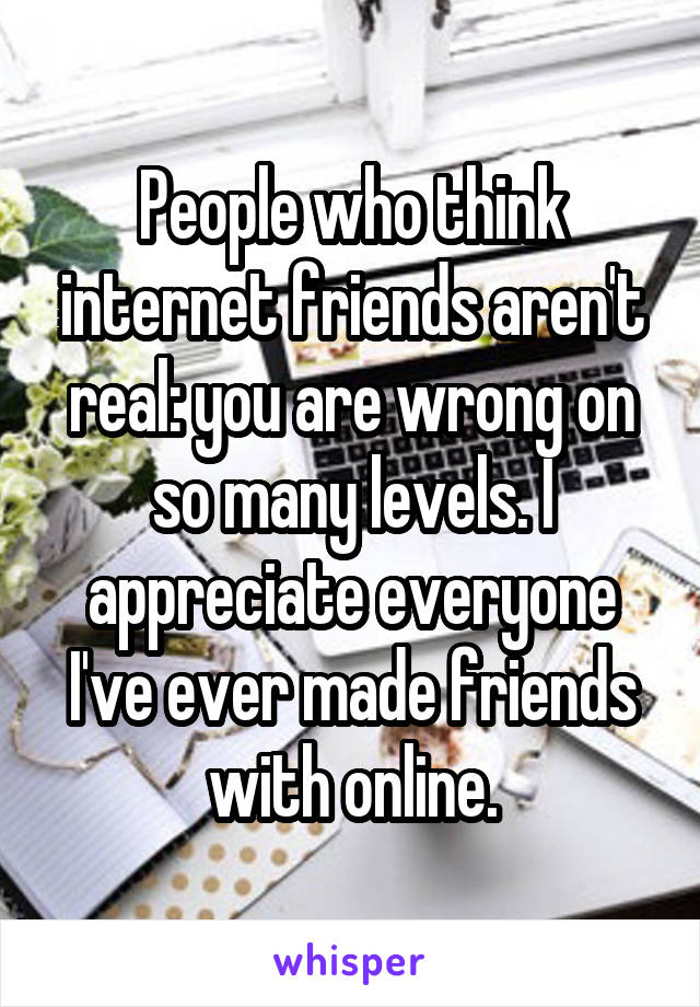 People who think internet friends aren't real: you are wrong on so many levels. I appreciate everyone I've ever made friends with online.