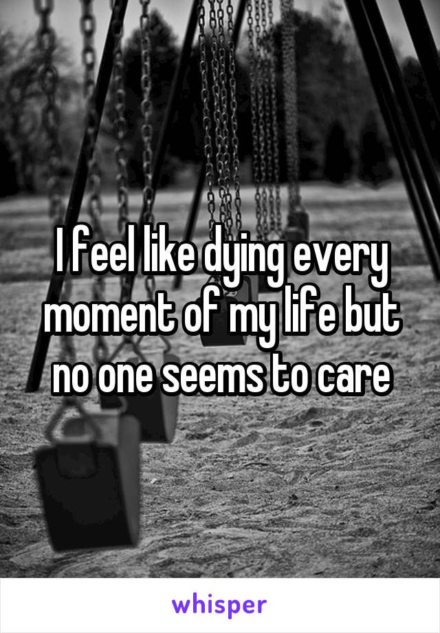 I feel like dying every moment of my life but no one seems to care