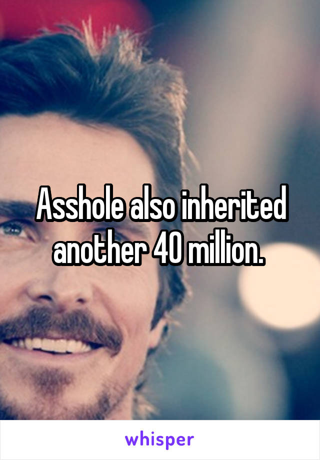 Asshole also inherited another 40 million. 