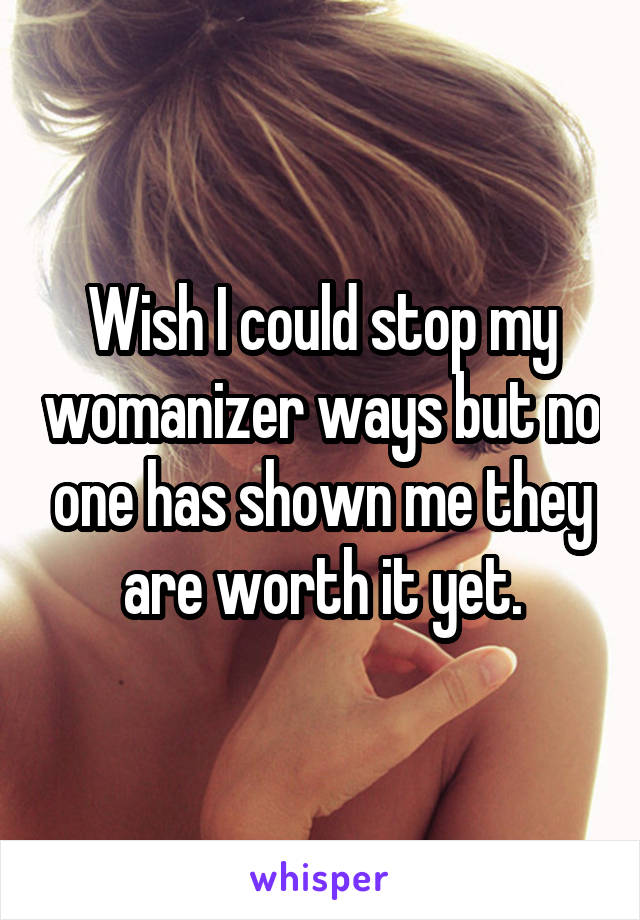 Wish I could stop my womanizer ways but no one has shown me they are worth it yet.