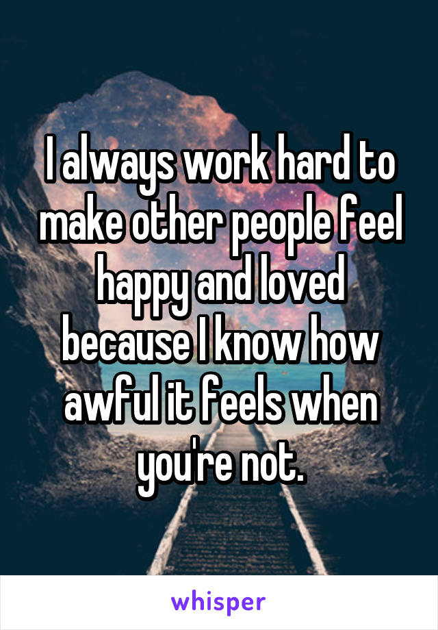I always work hard to make other people feel happy and loved because I know how awful it feels when you're not.