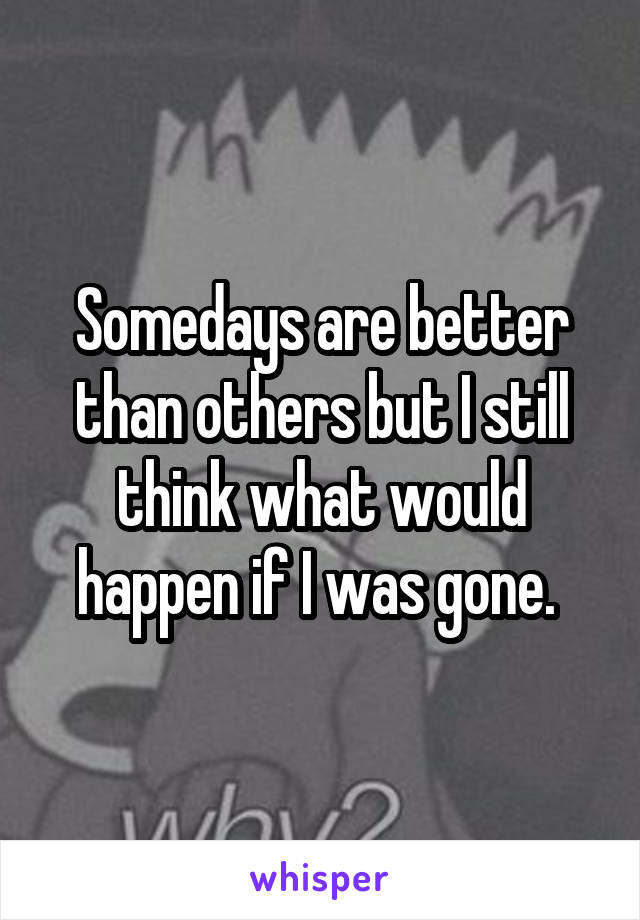 Somedays are better than others but I still think what would happen if I was gone. 
